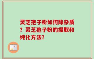 灵芝孢子粉如何除杂质？灵芝孢子粉的提取和纯化方法？