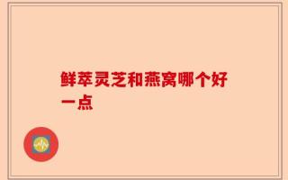 鲜萃灵芝和燕窝哪个好一点