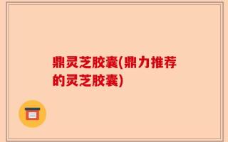 鼎灵芝胶囊(鼎力推荐的灵芝胶囊)