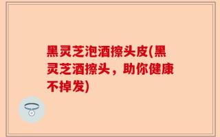 黑灵芝泡酒擦头皮(黑灵芝酒擦头，助你健康不掉发)