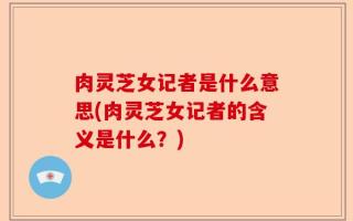 肉灵芝女记者是什么意思(肉灵芝女记者的含义是什么？)