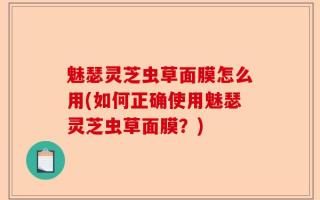 魅瑟灵芝虫草面膜怎么用(如何正确使用魅瑟灵芝虫草面膜？)