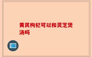 黄芪枸杞可以和灵芝煲汤吗