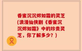 香蜜沉沉烬如霜的灵芝(浪漫仙侠剧《香蜜沉沉烬如霜》中的珍贵灵芝，你了解多少？)