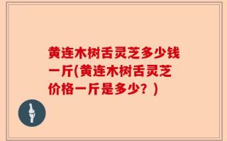 黄连木树舌灵芝多少钱一斤(黄连木树舌灵芝价格一斤是多少？)