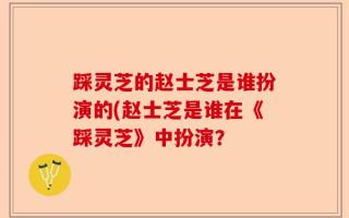 踩灵芝的赵士芝是谁扮演的(赵士芝是谁在《踩灵芝》中扮演？