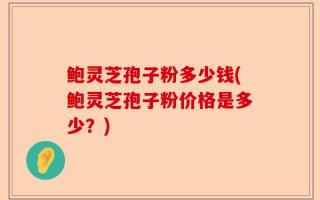 鲍灵芝孢子粉多少钱(鲍灵芝孢子粉价格是多少？)
