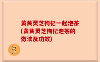 黄芪灵芝枸杞一起泡茶(黄芪灵芝枸杞泡茶的做法及功效)