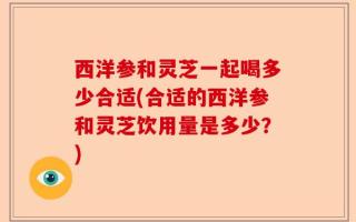 西洋参和灵芝一起喝多少合适(合适的西洋参和灵芝饮用量是多少？)