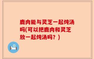 鹿肉能与灵芝一起炖汤吗(可以把鹿肉和灵芝放一起炖汤吗？)
