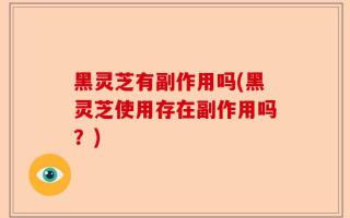 黑灵芝有副作用吗(黑灵芝使用存在副作用吗？)