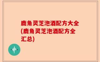 鹿角灵芝泡酒配方大全(鹿角灵芝泡酒配方全汇总)
