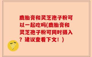 鹿胎膏和灵芝孢子粉可以一起吃吗(鹿胎膏和灵芝孢子粉可同时摄入？建议查看下文！)