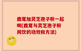鹿茸加灵芝孢子粉一起喝(鹿茸与灵芝孢子粉同饮的功效和方法)