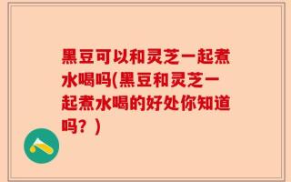 黑豆可以和灵芝一起煮水喝吗(黑豆和灵芝一起煮水喝的好处你知道吗？)