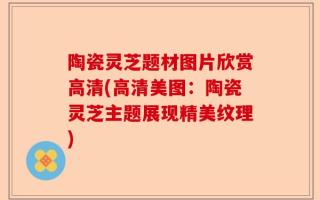 陶瓷灵芝题材图片欣赏高清(高清美图：陶瓷灵芝主题展现精美纹理)