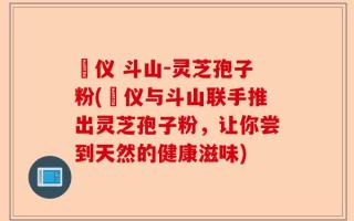 鳳仪 斗山-灵芝孢子粉(鳳仪与斗山联手推出灵芝孢子粉，让你尝到天然的健康滋味)