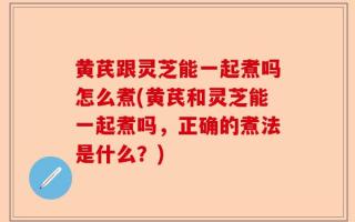 黄芪跟灵芝能一起煮吗怎么煮(黄芪和灵芝能一起煮吗，正确的煮法是什么？)
