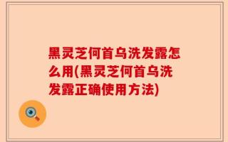 黑灵芝何首乌洗发露怎么用(黑灵芝何首乌洗发露正确使用方法)