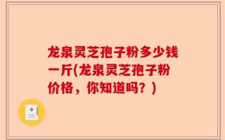 龙泉灵芝孢子粉多少钱一斤(龙泉灵芝孢子粉价格，你知道吗？)