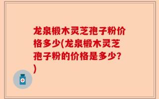 龙泉椴木灵芝孢子粉价格多少(龙泉椴木灵芝孢子粉的价格是多少？)