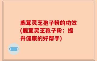 鹿茸灵芝孢子粉的功效(鹿茸灵芝孢子粉：提升健康的好帮手)