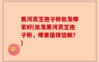 黑河灵芝孢子粉批发哪家好(批发黑河灵芝孢子粉，哪里值得信赖？)