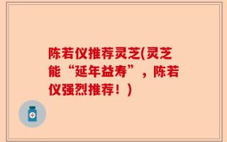 陈若仪推荐灵芝(灵芝能“延年益寿”，陈若仪强烈推荐！)