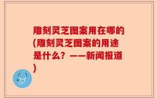 雕刻灵芝图案用在哪的(雕刻灵芝图案的用途是什么？——新闻报道)