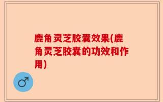 鹿角灵芝胶囊效果(鹿角灵芝胶囊的功效和作用)