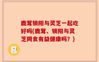 鹿茸锁阳与灵芝一起吃好吗(鹿茸、锁阳与灵芝同食有益健康吗？)