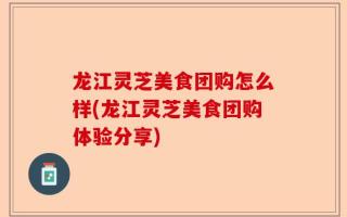 龙江灵芝美食团购怎么样(龙江灵芝美食团购体验分享)