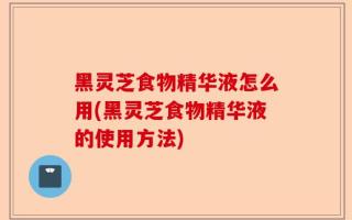 黑灵芝食物精华液怎么用(黑灵芝食物精华液的使用方法)