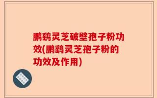 鹏鹞灵芝破壁孢子粉功效(鹏鹞灵芝孢子粉的功效及作用)