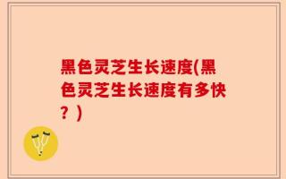 黑色灵芝生长速度(黑色灵芝生长速度有多快？)