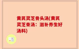 黄芪灵芝骨头汤(黄芪灵芝骨汤：滋补养生好汤料)