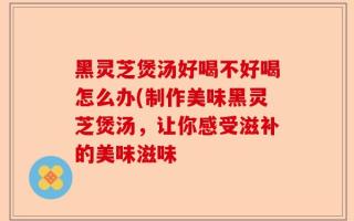 黑灵芝煲汤好喝不好喝怎么办(制作美味黑灵芝煲汤，让你感受滋补的美味滋味