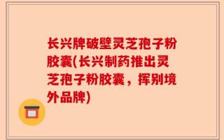 长兴牌破壁灵芝孢子粉胶囊(长兴制药推出灵芝孢子粉胶囊，挥别境外品牌)