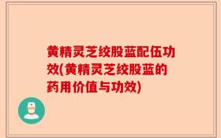 黄精灵芝绞股蓝配伍功效(黄精灵芝绞股蓝的药用价值与功效)