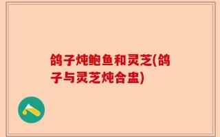 鸽子炖鲍鱼和灵芝(鸽子与灵芝炖合盅)