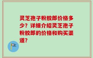 灵芝孢子粉胶郎价格多少？详细介绍灵芝孢子粉胶郎的价格和购买渠道？