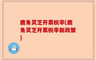鹿角灵芝开票税率(鹿角灵芝开票税率新政策)