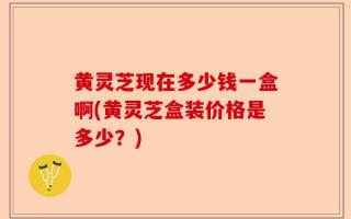 黄灵芝现在多少钱一盒啊(黄灵芝盒装价格是多少？)