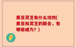 黑豆灵芝有什么功效(黑豆和灵芝的联合，有哪些威力？)