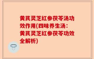 黄芪灵芝红参茯苓汤功效作用(四味养生汤：黄芪灵芝红参茯苓功效全解析)