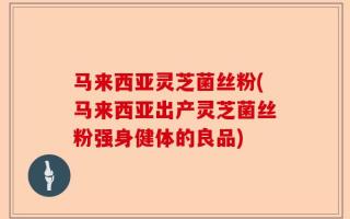 马来西亚灵芝菌丝粉(马来西亚出产灵芝菌丝粉强身健体的良品)
