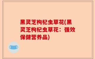 黑灵芝枸杞虫草花(黑灵芝枸杞虫草花：强效保健营养品)