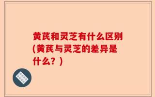 黄芪和灵芝有什么区别(黄芪与灵芝的差异是什么？)
