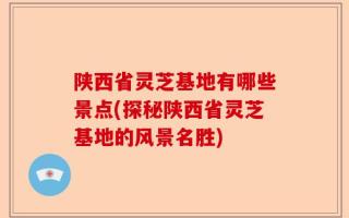 陕西省灵芝基地有哪些景点(探秘陕西省灵芝基地的风景名胜)