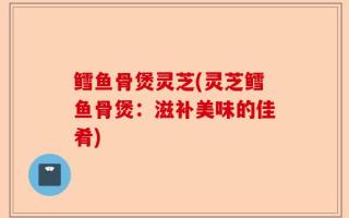 鳕鱼骨煲灵芝(灵芝鳕鱼骨煲：滋补美味的佳肴)